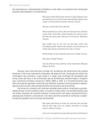 Ciências Humanas e Sociais | Alagoas | v. 4 | n.2 | p. 13-28 | Novembro 2017 | periodicos.set.edu.br
22 | Cadernos de Graduação
de importância e representação simbólica e real sobre um processo de construção
pessoal, aprendizados e ensinamentos.
Meus pais, minha mãe quando morreu eu fiquei pequena, meu
pai quando se foi eu já tinha minha primeira filha, depois meus
irmãos, os três homens morreram. (Marina, 76 anos).
Meu pai e minha mãe. (Zizo, 98 anos).
Minha sobrinha que morreu. Pra mim ela era minha sobrinha,
minha irmã, minha filha, minha comadre. Me marcou muito.
Até hoje não posso falar nela que me emociono. (Marinalva,
70 anos).
Essa mulher que eu me criei na casa dela, tenho uma
recordação grande. Minha mãe também, ela era tudo pra na
minha vida. Sempre a lembrança fica. (Zeu, 55 anos).
Minha família é muito importante, pra mim é. (Doda, 72 anos).
Meus pais. (Givaldi, 70 anos).
Seu Zizo, Márcia e meus vizinhos. Gosto muito deles. (Maria do
Badeco, 96 anos).
Acessar essa memória que carrega um arcabouço de sentimento ela suspira
presente e não mais representa o passado, ela joga com ele, “prolonga seu efeito nas
montagens que compôs e cujo corpo é o lugar, essa confusão de sensações que
toma conta do físico e do emocional, são as lembranças transformadas e imagens
que a primeira memória conservou” (BOSI, 1994, p. 445). É o “reconhecimento” que
tem a função de operador e permite este trabalho, escolhe e torna possível a explora-
ção do que foi assim selecionado durante seu processo de rememorar.
Ao entrar em contato com histórias narradas pelos velhos, há sempre a possibi-
lidade de que novos sentidos sobre o mundo à nossa volta e as transformações que
ele sofreu emerjam de maneira robusta. O reencontro com fatos, acontecimentos e
pessoas que revelam o jeito de ser e de viver, permite reconstruir vivências e experi-
ências do passado com os óculos do presente.
Meu gosto pela dança, às festas em casa que meu pai fazia,
festa de São João. Isso vai comigo, forrozinho é comigo
mesmo. (Marina, 76 anos).
Com cinco anos perdi uma vista. Meu pai tinha o sentimento e
 