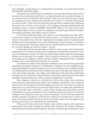 Ciências Humanas e Sociais | Alagoas | v. 4 | n.2 | p. 13-28 | Novembro 2017 | periodicos.set.edu.br
24 | Cadernos de Graduação
dura realidade, o velho passa a ser ultrapassado, descartado, ou já está fora de moda
(SCHINEIDER; IRIGARAY, 2008).
O processo de envelhecimento estabelece uma correspondência direta entre a
maneira como as pessoas envelhecem e a representação que uma determinada cul-
tura institui sobre o envelhecer. Neste sentido, trata-se de um processo que consiste
na integração entre as experiências individuais do sujeito e o contexto sociocultural
em que se insere. “Trata-se de um fenômeno que apresenta características diferentes
de acordo com a cultura, com o tempo e com o espaço e perpassa trajetórias de vida
individual, social e cultural” (MOREIRA; NOGUEIRA, 2008, p. 72). Desta forma pode
ser compreendido como um processo complexo e composto pelas diferentes idades:
cronológica, biológica, psicológica, social e cultural.
Um mundo social que possui uma riqueza e uma diversidade que não conhe-
cemos pode chegar-nos pela memória destes velhos. A conversa evocativa deles é
sempre uma experiência profunda: repassada de nostalgia, revolta, resignação pelo
desfiguramento das paisagens caras, pela desaparição de entes amados, é semelhan-
te a uma obra de arte. Para quem sabe ouvi-la, é desalienadora, pois contrasta a rique-
za e a potencialidade do homem criador e cultural.
A partir das nuances que permeiam a velhice uma que se faz muito importante e
indispensável é a memória e, afinal, qual é a função da memória? Não reconstruir o tem-
po e não tampouco o anular. Ao fazer cair à barreira que separa o presente do passado
realiza-se uma evocação, uma viagem. Hoje a função da memória é o conhecimento
do passado que se organiza, ordena o tempo, localiza cronologicamente. O passado
revelado não é o antecedente do presente, é a sua fonte.
A memória dos velhos nesta pesquisa é abordada como uma fonte inesgotável de
experiências que fazem emergir as contradições, as rupturas e as continuidades produ-
zidas pela passagem do tempo e pela forma como os modos de viver e sobreviver foram
se configurando nas narrativas de Dona Marina, Seu Zizo, Dona Marinalva, Maria do Ba-
deco, Seu Givaldi, Dona Zeu e Seu Doda, onde cada testemunho desnudou significados
e lembranças com referência e base familiar, de memórias coletivas para reconstruções
individuais, redesenhando seus valores, crenças e imaginários no presente.
Para resgatá-la, utilizou-se o método da História Oral como uma importante
ferramenta que reposiciona esses velhos na sociedade, devolvendo a eles o lugar de
testemunha e de narrador das transformações ocorridas em momentos e em grupos
específicos nos quais fizeram ou que ainda fazem parte. Em todas estas experiências
pôde-se perceber que a memória é, a todo tempo, ativada, seja pelo próprio convite
à experiência narrativa, seja pelos temas e subtemas propostos durante a entrevista,
utilizada como dispositivo para que outras lembranças e outras histórias pudessem
emergir. Valorizar as histórias e experiências vividas que acompanham os velhos du-
rante uma longa trajetória é uma forma de reconhecer aquilo que lhes garante uma
posição no mundo e um sentimento de continuidade.
Criticar a memória como fonte histórica não confiável sujeita a distorções pela
deterioração física, pela nostalgia da velhice, pela influência de versões coletivas e
ideológicas das retrospectivas do passado são aqui nesta pesquisa contestadas. Assim
 