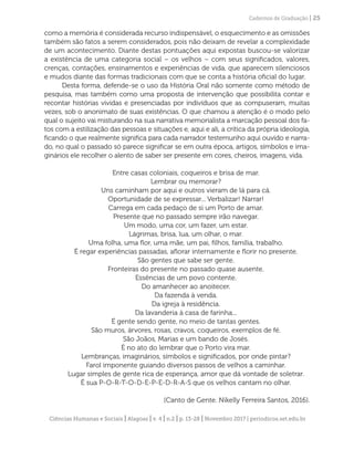 Ciências Humanas e Sociais | Alagoas | v. 4 | n.2 | p. 13-28 | Novembro 2017 | periodicos.set.edu.br
Cadernos de Graduação | 25
como a memória é considerada recurso indispensável, o esquecimento e as omissões
também são fatos a serem considerados, pois não deixam de revelar a complexidade
de um acontecimento. Diante destas pontuações aqui expostas buscou-se valorizar
a existência de uma categoria social – os velhos – com seus significados, valores,
crenças, contações, ensinamentos e experiências de vida, que aparecem silenciosos
e mudos diante das formas tradicionais com que se conta a história oficial do lugar.
Desta forma, defende-se o uso da História Oral não somente como método de
pesquisa, mas também como uma proposta de intervenção que possibilita contar e
recontar histórias vividas e presenciadas por indivíduos que as compuseram, muitas
vezes, sob o anonimato de suas existências. O que chamou a atenção é o modo pelo
qual o sujeito vai misturando na sua narrativa memorialista a marcação pessoal dos fa-
tos com a estilização das pessoas e situações e, aqui e ali, a crítica da própria ideologia,
ficando o que realmente significa para cada narrador testemunho aqui ouvido e narra-
do, no qual o passado só parece significar se em outra época, artigos, símbolos e ima-
ginários ele recolher o alento de saber ser presente em cores, cheiros, imagens, vida.
Entre casas coloniais, coqueiros e brisa de mar.
Lembrar ou memorar?
Uns caminham por aqui e outros vieram de lá para cá.
Oportunidade de se expressar... Verbalizar! Narrar!
Carrega em cada pedaço de si um Porto de amar.
Presente que no passado sempre irão navegar.
Um modo, uma cor, um fazer, um estar.
Lágrimas, brisa, lua, um olhar, o mar.
Uma folha, uma flor, uma mãe, um pai, filhos, família, trabalho.
É regar experiências passadas, aflorar internamente e florir no presente.
São gentes que sabe ser gente.
Fronteiras do presente no passado quase ausente.
Essências de um povo contente.
Do amanhecer ao anoitecer.
Da fazenda à venda.
Da igreja à residência.
Da lavanderia à casa de farinha...
É gente sendo gente, no meio de tantas gentes.
São muros, árvores, rosas, cravos, coqueiros, exemplos de fé.
São Joãos, Marias e um bando de Josés.
É no ato do lembrar que o Porto vira mar.
Lembranças, imaginários, símbolos e significados, por onde pintar?
Farol imponente guiando diversos passos de velhos a caminhar.
Lugar simples de gente rica de esperança, amor que dá vontade de soletrar.
É sua P-O-R-T-O-D-E-P-E-D-R-A-S que os velhos cantam no olhar.
(Canto de Gente. Nikelly Ferreira Santos, 2016).
 