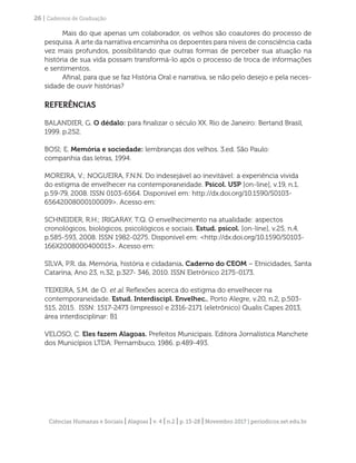 Ciências Humanas e Sociais | Alagoas | v. 4 | n.2 | p. 13-28 | Novembro 2017 | periodicos.set.edu.br
26 | Cadernos de Graduação
Mais do que apenas um colaborador, os velhos são coautores do processo de
pesquisa. A arte da narrativa encaminha os depoentes para níveis de consciência cada
vez mais profundos, possibilitando que outras formas de perceber sua atuação na
história de sua vida possam transformá-lo após o processo de troca de informações
e sentimentos.
Afinal, para que se faz História Oral e narrativa, se não pelo desejo e pela neces-
sidade de ouvir histórias?
REFERÊNCIAS
BALANDIER, G. O dédalo: para finalizar o século XX. Rio de Janeiro: Bertand Brasil,
1999. p.252.
BOSI; E. Memória e sociedade: lembranças dos velhos. 3.ed. São Paulo:
companhia das letras, 1994.
MOREIRA, V.; NOGUEIRA, F.N.N. Do indesejável ao inevitável: a experiência vivida
do estigma de envelhecer na contemporaneidade. Psicol. USP [on-line], v.19, n.1,
p.59-79, 2008. ISSN 0103-6564. Disponível em: http://dx.doi.org/10.1590/S0103-
65642008000100009>. Acesso em: 
SCHNEIDER, R.H.; IRIGARAY, T.Q. O envelhecimento na atualidade: aspectos
cronológicos, biológicos, psicológicos e sociais. Estud. psicol. [on-line], v.25, n.4,
p.585-593, 2008. ISSN 1982-0275. Disponível em: <http://dx.doi.org/10.1590/S0103-
166X2008000400013>. Acesso em:
SILVA, P.R. da. Memória, história e cidadania. Caderno do CEOM – Etnicidades, Santa
Catarina, Ano 23, n.32, p.327- 346, 2010. ISSN Eletrônico 2175-0173.
TEIXEIRA, S.M. de O. et al. Reflexões acerca do estigma do envelhecer na
contemporaneidade. Estud. Interdiscipl. Envelhec., Porto Alegre, v.20, n.2, p.503-
515, 2015. ISSN: 1517-2473 (impresso) e 2316-2171 (eletrônico) Qualis Capes 2013,
área interdisciplinar: B1
VELOSO, C. Eles fazem Alagoas. Prefeitos Municipais. Editora Jornalística Manchete
dos Municípios LTDA. Pernambuco, 1986. p.489-493.
 