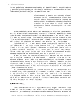 Ciências Humanas e Sociais | Alagoas | v. 4 | n.2 | p. 13-28 | Novembro 2017 | periodicos.set.edu.br
14 | Cadernos de Graduação
do que geralmente pensamos (e desejamos ter), a memória não é a capacidade de
guardar e acumular informações e lembranças com precisão, a memória é o processo
de reelaboração de informações e experiências de vida.
Não encontramos na memória o que realmente aconteceu
no passado, Isso não é necessariamente um problema, nem
inutiliza a memória, muito pelo contrário. É justamente por
não encontrarmos em determinada memória o que realmente
aconteceu, que outras versões do passado podem ser
reivindicadas por diferentes indivíduos e grupos sociais. (SILVA,
2010, p. 328).
A referida pesquisa propôs realizar uma compreensão e reflexão do conhecimento
elaborado e compartilhado pelos sujeitos investigados, combinando elementos culturais
provenientes da memória individual e da memória coletiva, bem como um documentá-
rio a partir das entrevistas que foram filmadas e gravadas durante seu processo de exe-
cução. Tratou-se de um estudo qualitativo de cunho exploratório que vem evidenciar a
fecundidade do uso da história oral para valorização da memória dos entrevistados.
Segundo Silva (2010, p. 340) “A história oral é fundamental não para dar voz,
mas para fortalecer a voz destes sujeitos e grupos desconhecidos, assim como para
preencher lacunas de documentação e amplitude dos imaginários”. Ao dar enfoque
aos sujeitos em seus contextos sociais e culturais próprios, inicia-se uma produção
escrita histórica que valoriza diversos aspectos da cultura e das relações interpessoais,
reconhecendo assim que o indivíduo é sujeito de um processo histórico.
A pesquisa teve como objetivo geral resgatar da memória dos velhos sua his-
tória individual e a história do lugar onde moram, por meio da contação de histórias.
Registrar aspectos da história do lugar, bem como registrar a história de vida dos
narradores/sujeitos; inventariar modos de fazer/saber pela memória desses narrado-
res/sujeitos; roteirizar e realizar um documentário a partir das entrevistas que foram
registradas e apresentar para a comunidade os resultados da pesquisa se constitui nos
objetivos específicos do projeto.
A metodologia da pesquisa no que tange material bibliográfica foi utilizada nes-
te registro fontes principais livros e artigos científicos da base Periódicos Eletrônicos
em Psicologia (PePSIC) e Scientific Electronic Library Online (SciELO). Realizou-se
uma busca de publicações sobre os temas: Velhice, Memória e Narrativa. Ao eleger a
trama da referida pesquisa, considerou-se relevante ressaltar alguns questionamen-
tos como: Memória-Lembrança-Imaginário.
2 METODOLOGIA
Como se tratou de um estudo exploratório utilizou-se para a coleta de dados
a entrevista semiestruturada, o teste de associação livre de palavras e a observação
sistemática. Os dados coletados foram submetidos à técnica de análise de conteúdo
 
