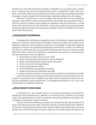 Ciências Humanas e Sociais | Alagoas | v. 4 | n.2 | p. 13-28 | Novembro 2017 | periodicos.set.edu.br
Cadernos de Graduação | 15
temática por meio das entrevistas gravadas e filmadas com a anuência dos sujeitos
com a assinatura do termo de consentimento livre e esclarecido (TCLE). Para con-
duzir a coleta de dados às entrevistas foram sendo conduzidas no sentido de utilizar
linguagem simples, exigindo dos entrevistados respostas verbais e/ou não verbais.
Defende-se desta forma, o uso da História Oral não somente como método de
pesquisa, mas também como uma proposta de intervenção que possibilita contar e
recontar histórias vividas e presenciadas por indivíduos que as compuseram, muitas
vezes, sob o anonimato de suas existências. E para que a coleta seja mais abrangente
a pesquisa dispôs do auxílio de observador, gravador e câmera, devidamente acorda-
do no início da pesquisa.
3 ADEQUAÇÕES OCORRIDAS
As adequações ocorridas diz respeito ao que foi verificado na etapa exploratória
quanto ao roteiro de entrevista que foi criado no início do projeto. No contato com a
realidade vivida dos entrevistados percebemos a necessidade de aprimorar algumas
perguntas e manter oito perguntas obrigatórias a serem feitas a todos os entrevista-
dos. Isto se justifica pelo fato, teoricamente fundamentado, de que a memória sobre
idêtico fato varia conforme a trajetória e a experiência dos sujeitos. As oito perguntas
que permaneceram foram as seguintes:
1 - Você pode me dizer qual seu nome todo?
2 - Quais as lembranças que você tem da sua infância?
3 - Quais as lembranças que você tem dos seus pais?
4 - Como é viver em Porto de Pedras?
5 - O que mais gosta na cidade?
6 - Porto de Pedras carrega alguma história?
7 - Quais as pessoas que marcaram sua vida?
8 - Quais acontecimentos lhe marcaram e que o (a) senhor (a) irá lembrar sempre?
Cada linha aqui transcrita diante dos relatos registrados traz consigo forma, for-
ça, jeito e expressão única e fidedigna que cada narrador apresentou durante as res-
pectivas entrevistas, desde palavreados e contações particulares de um a um, sem
modificações ou supostas melhorias.
4 RESULTADOS E DISCUSSÃO
A memória tem uma função decisiva no processo psicológico, ela permite a
relação do corpo presente com o passado e, ao mesmo tempo, interfere no processo
“atual” das representações. A memória aparece como força subjetiva, profunda e ati-
va, latente e penetrante, oculta e invasora.
Temos memórias-lembranças-imagens de: Amara Silva dos Santos (Marina, 76
anos), José Aluízio da Cunha (Zizo, 98 anos), Marinalva José do Nascimento (Marinal-
va, 70 anos), Josueu Inácio da Silva (Doda, 72 anos), Maria José Oliveira (Zeu, 55 anos),
Givaldi Inácio da Silva (Givaldi, 70 anos) e Maria da Conceição (Maria do Badeco, 96
 