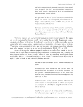 Ciências Humanas e Sociais | Alagoas | v. 4 | n.2 | p. 13-28 | Novembro 2017 | periodicos.set.edu.br
Cadernos de Graduação | 17
pai tinha uma propriedade mais não tinha para quem vender
coco, eu garoto com 10/12 anos. Não passava fome porque
tinha peixe, farinha e macaxeira era muita, só comia pão de
oito em oito dias. (Doda, 72 anos).
Meu pai tinha um sítio no Patacho e eu morava em Porto de
Pedras para estudar e eu vivia aqui e lá, na correria com ele,
limpar o sítio, desfrutar, pescava também, convivia com ele
naquela luta. (Givaldi, 70 anos).
Sofredora, pedi muita esmola. Minha vida foi aos imboleu,
não tinha nem roupa pra vestir. Morrendo de fome, já comi
até palha seca para depois tomar água. Sofri muito (Maria do
Badeco, 96 anos).
Território traçado um a um, memórias que se desenvolveram a partir dos laços
de convivência, seja familiar ou social, memorizador das camadas do passado, tesou-
ros pessoais. Essas lembranças de infância frequentemente estão associadas a uma
casa, voltar a ter acesso a esse espaço muito tempo depois, estimula o ato de lembrar.
“Fixamos a casa com as dimensões que ela teve para nós e causa espanto a redução
que sofre quando vamos revê-la com os olhos de adulto” (BOSI, 1994, p. 435).
A memória permite levantar esquecimentos e omissões. Este trabalho permi-
te que outros indivíduos e grupos tenham destaque, processo este que ressaltamos
quanto aos relatos de rememoração sobre os pais, acessando e atualizando lutas
reprimidas, valores e crenças deixadas por seus entes. É o presente que determina o
que e como lembrar, ação desenvolvida logo a seguir:
Meu pai era agricultor e nada era fácil pra eles. (Marinalva, 70
anos).
Boa pessoa pra mim, minha mãe era tudo pra mim. Ela
faleceu há quatro anos e meu pai há muitos anos atrás. Ele
era agricultor e minha mãe fazia isso que eu faço mexer com
palha de Ouricuri, naquela época não tinha muito trabalho por
aqui. (Zeu, 55 anos).
Trabalhador. Meu pai era pescador e minha mãe dona de
casa e morava na capital, toda sexta eu tinha que levar peixe
e lagosta para ela e dá a bença. Ela gostava muito de mim.
(Doda, 72 anos).
Vixe Maria não gosto nem de lembrar, ainda sinto falta deles.
As melhores coisas que a gente tem aqui na terra é os nossos
 