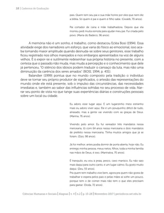 Ciências Humanas e Sociais | Alagoas | v. 4 | n.2 | p. 13-28 | Novembro 2017 | periodicos.set.edu.br
18 | Cadernos de Graduação
pais. Quem tem seu pai e sua mãe honre por eles que nem diz
a bíblia. Só quem é pai e quem é filho sabe. (Givaldi, 70 anos).
Pai cortador de cana e mãe trabalhadora. Depois que ela
morreu pedi muita esmola para ajudar meu pai. Fui criada pelo
povo. (Maria do Badeco, 96 anos).
A memória não é um sonho, é trabalho, como destacou Ecléa Bosi (1994). Essa
atividade exige dos narradores um esforço, que varia do físico ao emocional, isso aca-
ba tomando maior amplitude quando desnuda-se sobre seus genitores, esse trabalho
ficou registrado nos olhos marejados e nos embargos apresentados na voz de alguns
velhos. É o expor-se e sutilmente redesenhar sua própria história no presente, com a
certeza que o passado não muda, mas muda a percepção e o conhecimento que dele
já pertenceu. ”O silêncio dos idosos podem traduzir o cansaço da luta, mas não uma
diminuição da carência dos seres amados” (BOSI, 1994, p. 431).
Balandier (1999) pontua que no mundo composto pela tradição o indivíduo
deve se tornar seu próprio produtor de significados, o artesão das representações do
mundo onde ele está presente, sob o impulso das circunstâncias, das necessidades
imediatas e, também ao sabor das influências sofridas no seu processo de vida. Nar-
rar seu ponto de vista no que tange suas experiências diárias e construções pessoais
sobre um local ou cidade.
Eu adoro esse lugar aqui. É um lugarzinho meio estranho
mais eu adoro viver aqui. Ele é um pouquinho difícil de tudo,
atrasado, mas a gente vai vivendo com as graças de Deus.
(Marina, 76 anos).
Vivendo pelo amor. Eu fui vereador três mandatos nessa
mercearia, tô com 64 anos nessa mercearia e dois mandatos
de prefeito nessa mercearia. Tinha muitos amigos que já se
foram. (Zizo, 98 anos).
Já foi melhor, antes podia dormir de porta aberta, hoje não. Eu
entrego minha pessoa, meus netos, filhos, toda a minha família
nas mãos de Deus, é isso. (Marinalva, 70 anos).
É tranquilo, eu vou à praia, pesco, cavo marisco. Eu não saio
mais daqui para outro canto, é um lugar calmo. Eu gosto muito
daqui. (Zeu, 55 anos).
Pra quem tem trabalho vive bem, agora pra quem não gosta de
trabalhar e espera pelos pais e pelas mães aí sofre um pouco,
porque tem o de comer mais não tem o que eles precisam
para gastar. (Doda, 72 anos).
 
