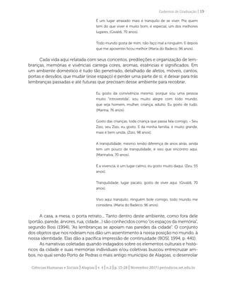 Ciências Humanas e Sociais | Alagoas | v. 4 | n.2 | p. 13-28 | Novembro 2017 | periodicos.set.edu.br
Cadernos de Graduação | 19
É um lugar atrasado mais é tranquilo de se viver. Pra quem
tem do que viver é muito bom, é especial, um dos melhores
lugares. (Givaldi, 70 anos).
Todo mundo gosta de mim, não faço mal a ninguém. E depois
que me aposentei ficou melhor (Maria do Badeco, 96 anos).
Cada vida aqui relatada com seus conceitos, predileções e organização de lem-
branças, memórias e vivências carrega cores, aromas, essências e significados. Em
um ambiente doméstico é tudo tão penetrado, detalhado de afetos, móveis, cantos,
portas e desvãos, que mudar (esse espaço) é perder uma parte de si; é deixar para trás
lembranças passadas e até futuras que precisam desse ambiente para recobrar.
Eu gosto da convivência mesmo, porque sou uma pessoa
muito “introvestida”, sou muito alegre com todo mundo,
que seja homem, mulher, criança, adulto. Eu gosto de tudo.
(Marina, 76 anos).
Gosto das crianças, toda criança que passa fala comigo, - Seu
Zizo, seu Zizo, eu gosto. E da minha família, é muito grande,
mais é bem unida. (Zizo, 98 anos).
A tranquilidade, mesmo tendo diferença de anos atrás, ainda
tem um pouco de tranquilidade, é isso que encontro aqui.
(Marinalva, 70 anos).
É a vivencia, é um lugar calmo, eu gosto muito daqui. (Zeu, 55
anos).
Tranquilidade, lugar pacato, gosto de viver aqui. (Givaldi, 70
anos).
Vivo aqui tranquilo, ninguém bole comigo, todo mundo me
considera. (Maria do Badeco, 96 anos).
A casa, a mesa, o porta retrato... Tanto dentro deste ambiente, como fora dele
(portão, parede, árvores, rua, cidade...) são conhecidos como“os espaços da memória”,
segundo Bosi (1994), “As lembranças se apoiam nas paredes da cidade”. O conjunto
dos objetos que nos rodeiam nos dão um assentimento à nossa posição no mundo, à
nossa identidade. Elas dão a pacífica impressão de continuidade (BOSI, 1994, p. 441).
As narrativas coletadas quando indagados sobre os elementos culturais e histó-
ricos da cidade e suas memórias individuais e/ou coletivas buscou entrecruzar am-
bos, no qual sendo Porto de Pedras o mais antigo município de Alagoas, o desenrolar
 