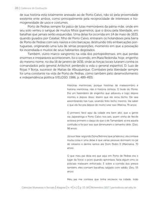 Ciências Humanas e Sociais | Alagoas | v. 4 | n.2 | p. 13-28 | Novembro 2017 | periodicos.set.edu.br
20 | Cadernos de Graduação
de sua história está totalmente anexado ao de Porto Calvo, não só pela proximidade
existente ente ambos, como principalmente pela reciprocidade de interesses e ho-
mogeneidade de usos e costumes.
Porto de Pedras sempre foi palco de lutas memoráveis da pátria-mãe, onde em
seu solo verteu o sangue de muitos filhos guerreiros, que o doou pela liberdade, em
batalhas que jamais serão esquecidas. Uma delas foi ocorrida em 14 de maio de 1633,
quando guiados por Calabar, filho de Porto Calvo, entraram os holandeses pela barra
de Porto de Pedras com seis navios e oito barcaças, destruindo três embarcações por-
tuguesas, originando uma luta de sérias proporções, momento em que a povoação
foi incendiada e muitos de seus habitantes degolados.
Também, outro marco sangrento na vida dos portopedrenses, em que perdas
enormes e irreparáveis aconteceram, foi o ocorrido, em Mata Redonda, hoje, engenho
do mesmo nome, no dia 18 de janeiro de 1636, onde as forças locais lutaram contra os
comandados pelo general Artikchof, perdendo a vida o general espanhol, D. Luiz de
Rojas Y Borja, sucessor de Matias de Albuquerque. Combates pela liberdade sempre
foi uma constante na vida de Porto de Pedras, como também pelo desenvolvimento
e independência política (VELOSO, 1986, p. 489-493).
Histórias mentirosas, porque histórias de malassombro é
história mentirosa, não é história certeza. O bode do Ponte.
Era um fazendeiro de engenho que adoeceu e logo depois
morreu e depois disso, dizem que ele virou bicho. Ele saia
assombrando nas ruas, uivando feito bicho mesmo. Vai saber
o que ele fez pra depois de morto virar isso (Marina, 76 anos).
O primeiro farol aqui da cidade era bem alto, que a gente
via Japaratinga e Porto Calvo nos pés, quem vinha de Recife
avistava primeiro o daqui do que o de Tamandaré, aí era aquela
confusão e foi por isso que diminuíram o tamanho dele. (Zizo,
98 anos).
Já ouvi falar, segundo Dona Belmira (que já faleceu), ela contava
muita coisa e uma delas é que várias pessoas dormiam no pé
de oitizeiro e dentre tantos até Dom Pedro II (Marinalva, 70
anos).
O que meu pai dizia era que aqui em Porto de Pedras era o
lugar da ‘forca’ o povo quando aprontava, fazia algum erro os
policiais matavam enforcado. E sobre a comida dos presos
também, eles comiam bacalhau salgado com sabão. (Zeu, 55
anos).
Meu pai me contava que tinha escravos na cidade, todo
 