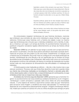 Ciências Humanas e Sociais | Alagoas | v. 4 | n.2 | p. 13-28 | Novembro 2017 | periodicos.set.edu.br
Cadernos de Graduação | 21
fazendeiro usineiro tinha escravos nas suas terras. Tinha um
Padre aqui que o povo dizia que ele virava lobisomem. Mas ele
não virava não, ele só se enrolava de coro de boi e saia pela rua
e sempre passava onde tinha mulheres sozinhas. Um dia um
homem armado foi atrás dele e aí viu que era o Padre (Doda,
72 anos).
Questões políticas, apesar de ter sido vereador duas vezes eu
não me interesso por política, agora seu Zizo é histórico aqui
em Porto de Pedras, ali tem história. (Givaldi, 70 anos).
Não me lembro, mas minha mãe contava histórias do tempo
de Rei, essas ‘doidiças’ assim, só pra gente não dormir cedo.
(Maria do Badeco, 96 anos).
Os entrevistados resgatam lembranças de suas histórias familiares, vivencias
que enfatizam seus sentidos de vida como individual e grupo familiar no lugar que
sobrevive. Entrecruzar essas histórias com a história da cidade é estar no mesmo
lugar das lembranças dos vínculos que o indivíduo estabelece com a família. A cida-
de e a história é um lugar e um tempo da família. Os acontecimentos marcantes os
justificam enquanto narradores ligados diferentemente ao tempo da história oficial
da cidade.
Balandier (1999) faz um adendo no que tange o acordo com os tipos de forma-
ção social e os períodos, uma das duas parece prevalecer associada à posição domi-
nante de um grupo, de uma ordem ou de uma classe. Globalmente, é a relação com
a História que se embaralha. Ela já não mais se configura em uma dupla atribuição de
sentido: manifestação de uma direção e de um significado que se revelam ao longo
da existência das sociedades e das civilizações. Não existe mais como um movimento
de progresso contínuo, de unificação, de avanço no sentido da realização de mundos
sociais cada vez mais propícios ao afrouxamento das dificuldades e à realização do
indivíduo.
A História parece estar traduzida ao silêncio – não diz e não mostra mais o que
está por acontecer. Processo este que Ecléa Bosi desenha muito bem quando relata
que diante das entrevistas realizadas as recordações chamam a atenção pelas dife-
rentes observações sobre o mesmo fato, e essas lembranças em contra ponto, é o que
embeleza ainda mais as respectivas vidas aqui relatadas.
Os dédalos da memória segundo Balandier (1999) apresenta que a memória “re-
gistra” os acontecimentos da nossa existência cotidiana transforma-os em “imagens-
-lembranças” e assim armazena o passado “pelo único efeito de uma necessidade
natural”. É uma espécie de reserva à qual temos acesso cada vez que “retornamos
para ali buscar certa imagem, a tendência da nossa vida passada”. É a memória que
depende de uma “experiência absolutamente singular”. Imagens-lembranças-Memó-
rias, tríade que sustenta um acesso em uma ou várias situações que carrega um peso
 