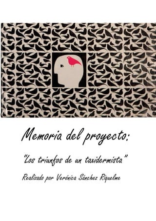 Memoria del proyecto:
“Los triunfos de un taxidermista”
Realizado por Verónica Sánchez Riquelme
 