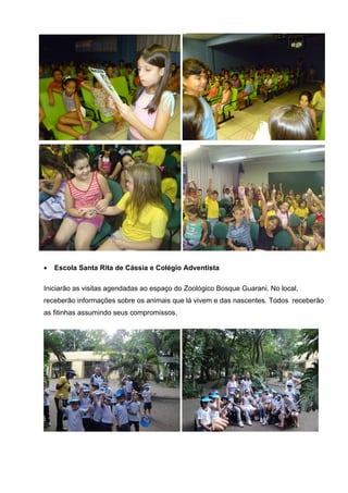 •   Escola Santa Rita de Cássia e Colégio Adventista

Iniciarão as visitas agendadas ao espaço do Zoológico Bosque Guarani. No local,
receberão informações sobre os animais que lá vivem e das nascentes. Todos receberão
as fitinhas assumindo seus compromissos.
 