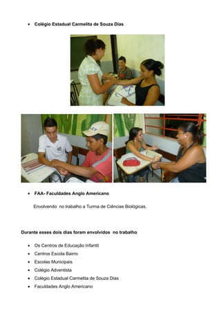 •   Colégio Estadual Carmelita de Souza Dias




  •   FAA- Faculdades Anglo Americano

      Envolvendo no trabalho a Turma de Ciências Biológicas.




Durante esses dois dias foram envolvidos no trabalho

  •   Os Centros de Educação Infantil
  •   Centros Escola Bairro
  •   Escolas Municipais
  •   Colégio Adventista
  •   Colégio Estadual Carmelita de Souza Dias
  •   Faculdades Anglo Americano
 