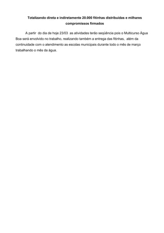 Totalizando direta e indiretamente 20.000 fitinhas distribuídas e milhares
                                compromissos firmados

      A partir do dia de hoje 23/03 as atividades terão seqüência pois o Multicurso Água
Boa será envolvido no trabalho, realizando também a entrega das fitinhas, além da
continuidade com o atendimento as escolas municipais durante todo o mês de março
trabalhando o mês da água.
 
