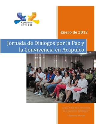 Enero de 2012

Jornada de Diálogos por la Paz y
     la Convivencia en Acapulco




                      “La paz es hija de la convivencia,
                        de la educación, del diálogo.”

                            – Rigoberta Menchú
 