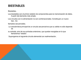 BIESTABLES
Biestables.
Los biestables son el primer eslabón de componentes para la memorización de datos.
A partir del elemento más simple.
Los circuitos con re alimentación no son combinacionales. Constituyen un nuevo
tipo, los
llamados secuenciales.
La característica principal de un circuito secuencial es que su salida no sólo depende
de
su entrada, sino de sus entradas anteriores, que quedan recogidas en lo que
llamaremos “estado”.
Supongamos el siguiente circuito elemental con realimentación.
 