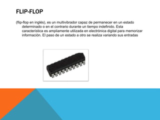 FLIP-FLOP
(flip-flop en inglés), es un multivibrador capaz de permanecer en un estado
determinado o en el contrario durante un tiempo indefinido. Esta
característica es ampliamente utilizada en electrónica digital para memorizar
información. El paso de un estado a otro se realiza variando sus entradas
 