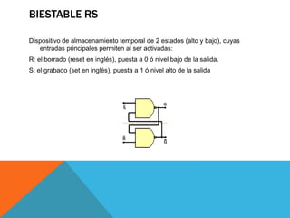 BIESTABLE RS
Dispositivo de almacenamiento temporal de 2 estados (alto y bajo), cuyas
entradas principales permiten al ser activadas:
R: el borrado (reset en inglés), puesta a 0 ó nivel bajo de la salida.
S: el grabado (set en inglés), puesta a 1 ó nivel alto de la salida
 