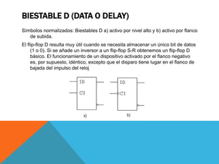 BIESTABLE D (DATA O DELAY)
Símbolos normalizados: Biestables D a) activo por nivel alto y b) activo por flanco
de subida.
El flip-flop D resulta muy útil cuando se necesita almacenar un único bit de datos
(1 o 0). Si se añade un inversor a un flip-flop S-R obtenemos un flip-flop D
básico. El funcionamiento de un dispositivo activado por el flanco negativo
es, por supuesto, idéntico, excepto que el disparo tiene lugar en el flanco de
bajada del impulso del reloj
 