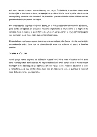 Así pues, hay dos bocetos, uno en blanco y otro negro. El diseño de la camiseta blanca está
formado por el nombre de la serie y el logotipo, el problema es que no se aprecia bien la rotura
del logotipo y recuerda a las camisetas de publicidad, que normalmente suelen hacerse blancas
por ser más económicas que las negras.


Por estas razones, elegimos el segundo diseño, en el cual aparece también el nombre de la serie,
pero cambia el logotipo, en el cual se muestra simplemente la rotura como si el negro de la
camiseta fuera el objetivo, al que le han hecho un zoom. La tipografía y la rotura son blancas para
que contrasten con el fondo negro que compone la camiseta.


El resultado es muy bueno, porque obtenemos una camiseta sencilla, formal y bonita, que también
promociona la serie y hace que los integrantes del grupo nos sintamos un equipo al llevarlas
puestas.


TEASER Y PÓSTERS


Ahora que ya hemos elegido a los actores de nuestra serie, voy a poder realizar un teaser de la
serie y varios pósters de los actores. No he podido realizarlos antes porque tenía en mente utilizar
la imagen de los actores para que aparezcan en ellos y jugar con los roles que ocupan en la serie
y no los tenía, pero muy pronto estarán listos para promocionar la serie, al igual que lo hacen el
resto de los elementos promocionales.
 