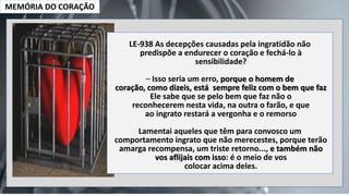 MEMÓRIA DO CORAÇÃO
LE-938 As decepções causadas pela ingratidão não
predispõe a endurecer o coração e fechá-lo à
sensibilidade?
– Isso seria um erro, porque o homem de
coração, como dizeis, está sempre feliz com o bem que faz
Ele sabe que se pelo bem que faz não o
reconhecerem nesta vida, na outra o farão, e que
ao ingrato restará a vergonha e o remorso
Lamentai aqueles que têm para convosco um
comportamento ingrato que não merecestes, porque terão
amarga recompensa, um triste retorno..., e também não
vos aflijais com isso: é o meio de vos
colocar acima deles.
 