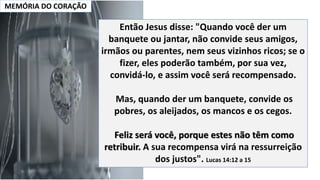 MEMÓRIA DO CORAÇÃO
Então Jesus disse: "Quando você der um
banquete ou jantar, não convide seus amigos,
irmãos ou parentes, nem seus vizinhos ricos; se o
fizer, eles poderão também, por sua vez,
convidá-lo, e assim você será recompensado.
Mas, quando der um banquete, convide os
pobres, os aleijados, os mancos e os cegos.
Feliz será você, porque estes não têm como
retribuir. A sua recompensa virá na ressurreição
dos justos". Lucas 14:12 a 15
 
