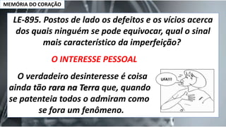 MEMÓRIA DO CORAÇÃO
LE-895. Postos de lado os defeitos e os vícios acerca
dos quais ninguém se pode equivocar, qual o sinal
mais característico da imperfeição?
O INTERESSE PESSOAL
O verdadeiro desinteresse é coisa
ainda tão rara na Terra que, quando
se patenteia todos o admiram como
se fora um fenômeno.
UFA!!!
 