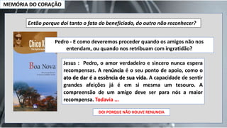 MEMÓRIA DO CORAÇÃO
Então porque doi tanto o fato do beneficiado, do outro não reconhecer?
Pedro - E como deveremos proceder quando os amigos não nos
entendam, ou quando nos retribuam com ingratidão?
Jesus : Pedro, o amor verdadeiro e sincero nunca espera
recompensas. A renúncia é o seu ponto de apoio, como o
ato de dar é a essência de sua vida. A capacidade de sentir
grandes afeições já é em si mesma um tesouro. A
compreensão de um amigo deve ser para nós a maior
recompensa. Todavia ...
DOI PORQUE NÃO HOUVE RENUNCIA
 