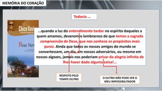 MEMÓRIA DO CORAÇÃO
Todavia ...
...quando a luz do entendimento tardar no espírito daqueles a
quem amamos, deveremos lembrarnos de que temos a sagrada
compreensão de Deus, que nos conhece os propósitos mais
puros. Ainda que todos os nossos amigos do mundo se
convertessem, um dia, em nossos adversários, ou mesmo em
nossos algozes, jamais nos poderiam privar da alegria infinita de
lhes haver dado alguma coisa!...
RESPEITO PELO
TEMPO OUTRO O OUTRO NÃO PODE SER O
MEU IMPOSSIBILITADOR
 