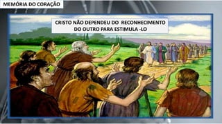MEMÓRIA DO CORAÇÃO
CRISTO NÃO DEPENDEU DO RECONHECIMENTO
DO OUTRO PARA ESTIMULA -LO
 