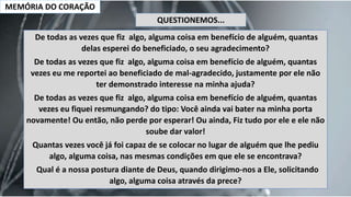 MEMÓRIA DO CORAÇÃO
De todas as vezes que fiz algo, alguma coisa em benefício de alguém, quantas
delas esperei do beneficiado, o seu agradecimento?
De todas as vezes que fiz algo, alguma coisa em benefício de alguém, quantas
vezes eu me reportei ao beneficiado de mal-agradecido, justamente por ele não
ter demonstrado interesse na minha ajuda?
De todas as vezes que fiz algo, alguma coisa em benefício de alguém, quantas
vezes eu fiquei resmungando? do tipo: Você ainda vai bater na minha porta
novamente! Ou então, não perde por esperar! Ou ainda, Fiz tudo por ele e ele não
soube dar valor!
Quantas vezes você já foi capaz de se colocar no lugar de alguém que lhe pediu
algo, alguma coisa, nas mesmas condições em que ele se encontrava?
Qual é a nossa postura diante de Deus, quando dirigimo-nos a Ele, solicitando
algo, alguma coisa através da prece?
QUESTIONEMOS...
 