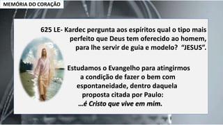 MEMÓRIA DO CORAÇÃO
625 LE- Kardec pergunta aos espíritos qual o tipo mais
perfeito que Deus tem oferecido ao homem,
para lhe servir de guia e modelo? “JESUS”.
Estudamos o Evangelho para atingirmos
a condição de fazer o bem com
espontaneidade, dentro daquela
proposta citada por Paulo:
…é Cristo que vive em mim.
 