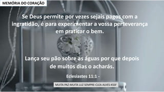 MEMÓRIA DO CORAÇÃO
Lança seu pão sobre as águas por que depois
de muitos dias o acharás.
Eclesiastes 11:1 -
Se Deus permite por vezes sejais pagos com a
ingratidão, é para experimentar a vossa perseverança
em praticar o bem.
MUITA PAZ-MUITA LUZ SEMPRE-CLEA ALVES-KSSF
 
