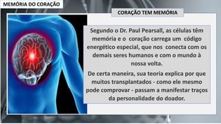 MEMÓRIA DO CORAÇÃO
Segundo o Dr. Paul Pearsall, as células têm
memória e o coração carrega um código
energético especial, que nos conecta com os
demais seres humanos e com o mundo à
nossa volta.
De certa maneira, sua teoria explica por que
muitos transplantados - como ele mesmo
pode comprovar - passam a manifestar traços
da personalidade do doador.
CORAÇÃO TEM MEMÓRIA
 