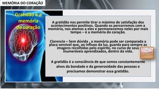 MEMÓRIA DO CORAÇÃO
Gratidão é a
memória
do coração
A gratidão nos permite tirar o máximo de satisfação dos
acontecimentos positivos. Quando os percorremos com a
memória, nos atamos a eles e permanecemos neles por mais
tempo – é a memória do coração.
Clarencio – Sem dúvida , a memória pode ser comparada a
placa sensível que, ao influxo da luz, guarda para sempre as
imagens recolhidas pelo espírito, no curso de seus
inumeráveis aprendizados, dentro da vida.
A gratidão é a consciência de que somos constantemente
alvos da bondade e da generosidade das pessoas e
precisamos demonstrar essa gratidão.
 