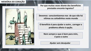 MEMÓRIA DO CORAÇÃO
Devemos conscientizemos-nos de que não há
vítimas ou coitadinhos neste mundo
O beneficio é para ajudar o outro , carregar o
problema alheio é opção.
Nem sempre o que é bom para mim,
é para o outro
Ajudar sem desajudar
Por que muitas vezes diante dos benefícios
prestados enconto ingratos?
 