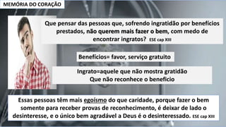 MEMÓRIA DO CORAÇÃO
Benefícios= favor, serviço gratuito
Ingrato=aquele que não mostra gratidão
Que não reconhece o beneficio
Essas pessoas têm mais egoísmo do que caridade, porque fazer o bem
somente para receber provas de reconhecimento, é deixar de lado o
desinteresse, e o único bem agradável a Deus é o desinteressado. ESE cap XIII
Que pensar das pessoas que, sofrendo ingratidão por benefícios
prestados, não querem mais fazer o bem, com medo de
encontrar ingratos? ESE cap XIII
 
