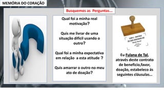 MEMÓRIA DO CORAÇÃO
Busquemos as Perguntas...
Qual foi a minha real
motivação?
Quis me livrar de uma
situação dificil usando o
outro?
Qual foi a minha expectativa
em relação a esta atitude ?
Quis amarrar o outro no meu
ato de doação?
Eu Fulana de Tal,
através deste contrato
de beneficio,favor,
doação, estabeleco ás
seguintes cláusulas…
 