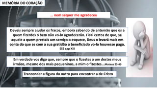 MEMÓRIA DO CORAÇÃO
… nem sequer me agradeceu
Deveis sempre ajudar os fracos, embora sabendo de antemão que os a
quem fizerdes o bem não vo-lo agradecerão. Ficai certos de que, se
aquele a quem prestais um serviço o esquece, Deus o levará mais em
conta do que se com a sua gratidão o beneficiado vo-lo houvesse pago.
ESE cap XIII
Em verdade vos digo que, sempre que o fizestes a um destes meus
irmãos, mesmo dos mais pequeninos, a mim o fizestes...Mateus 25:40
Trancender a figura do outro para encontrar a de Cristo
 