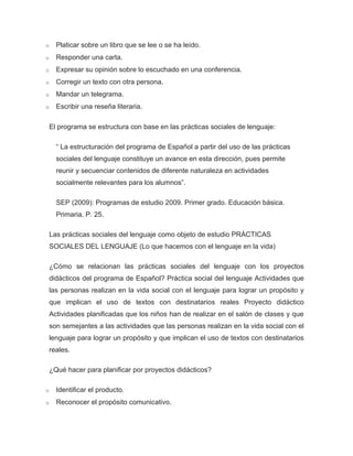 o   Platicar sobre un libro que se lee o se ha leído.
o   Responder una carta.
o   Expresar su opinión sobre lo escuchado en una conferencia.
o   Corregir un texto con otra persona.
o   Mandar un telegrama.
o   Escribir una reseña literaria.

 El programa se estructura con base en las prácticas sociales de lenguaje:

    “ La estructuración del programa de Español a partir del uso de las prácticas
    sociales del lenguaje constituye un avance en esta dirección, pues permite
    reunir y secuenciar contenidos de diferente naturaleza en actividades
    socialmente relevantes para los alumnos”.

    SEP (2009): Programas de estudio 2009. Primer grado. Educación básica.
    Primaria. P. 25.

 Las prácticas sociales del lenguaje como objeto de estudio PRÁCTICAS
 SOCIALES DEL LENGUAJE (Lo que hacemos con el lenguaje en la vida)

 ¿Cómo se relacionan las prácticas sociales del lenguaje con los proyectos
 didácticos del programa de Español? Práctica social del lenguaje Actividades que
 las personas realizan en la vida social con el lenguaje para lograr un propósito y
 que implican el uso de textos con destinatarios reales Proyecto didáctico
 Actividades planificadas que los niños han de realizar en el salón de clases y que
 son semejantes a las actividades que las personas realizan en la vida social con el
 lenguaje para lograr un propósito y que implican el uso de textos con destinatarios
 reales.

 ¿Qué hacer para planificar por proyectos didácticos?

o   Identificar el producto.
o   Reconocer el propósito comunicativo.
 
