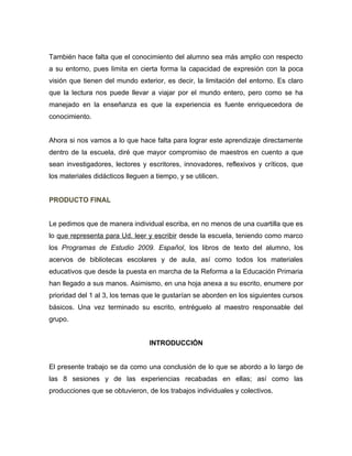 También hace falta que el conocimiento del alumno sea más amplio con respecto
a su entorno, pues limita en cierta forma la capacidad de expresión con la poca
visión que tienen del mundo exterior, es decir, la limitación del entorno. Es claro
que la lectura nos puede llevar a viajar por el mundo entero, pero como se ha
manejado en la enseñanza es que la experiencia es fuente enriquecedora de
conocimiento.


Ahora si nos vamos a lo que hace falta para lograr este aprendizaje directamente
dentro de la escuela, diré que mayor compromiso de maestros en cuento a que
sean investigadores, lectores y escritores, innovadores, reflexivos y críticos, que
los materiales didácticos lleguen a tiempo, y se utilicen.


PRODUCTO FINAL


Le pedimos que de manera individual escriba, en no menos de una cuartilla que es
lo que representa para Ud. leer y escribir desde la escuela, teniendo como marco
los Programas de Estudio 2009. Español, los libros de texto del alumno, los
acervos de bibliotecas escolares y de aula, así como todos los materiales
educativos que desde la puesta en marcha de la Reforma a la Educación Primaria
han llegado a sus manos. Asimismo, en una hoja anexa a su escrito, enumere por
prioridad del 1 al 3, los temas que le gustarían se aborden en los siguientes cursos
básicos. Una vez terminado su escrito, entréguelo al maestro responsable del
grupo.


                                  INTRODUCCIÓN


El presente trabajo se da como una conclusión de lo que se abordo a lo largo de
las 8 sesiones y de las experiencias recabadas en ellas; así como las
producciones que se obtuvieron, de los trabajos individuales y colectivos.
 