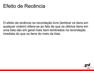 Efeito de Recência


O efeito da recência na recordação livre (lembrar os itens em
qualquer ordem) refere-se ao fato de que os últimos itens em
uma lista são em geral mais bem lembrados na recordação
imediata do que os itens do meio da lista.
 