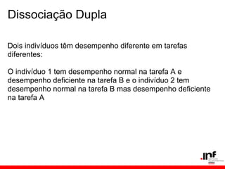 Dissociação Dupla

Dois indivíduos têm desempenho diferente em tarefas
diferentes:

O indivíduo 1 tem desempenho normal na tarefa A e
desempenho deficiente na tarefa B e o indivíduo 2 tem
desempenho normal na tarefa B mas desempenho deficiente
na tarefa A
 