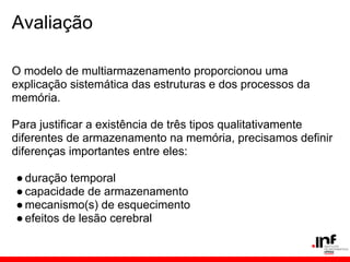 Avaliação

O modelo de multiarmazenamento proporcionou uma
explicação sistemática das estruturas e dos processos da
memória.

Para justificar a existência de três tipos qualitativamente
diferentes de armazenamento na memória, precisamos definir
diferenças importantes entre eles:

● duração temporal
● capacidade de armazenamento
● mecanismo(s) de esquecimento
● efeitos de lesão cerebral
 