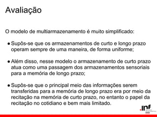 Avaliação

O modelo de multiarmazenamento é muito simplificado:

● Supôs-se que os armazenamentos de curto e longo prazo
  operam sempre de uma maneira, de forma uniforme;

● Além disso, nesse modelo o armazenamento de curto prazo
  atua como uma passagem dos armazenamentos sensoriais
  para a memória de longo prazo;

● Supôs-se que o principal meio das informações serem
  transferidas para a memória de longo prazo era por meio da
  recitação na memória de curto prazo, no entanto o papel da
  recitação no cotidiano e bem mais limitado.
 