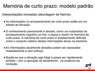 Memória de curto prazo: modelo padrão
Interpretações revisadas (abordagem de Nairne):

● As informações no armazenamento de curto prazo estão em um
  estado de ativação;

● O conhecimento permanente é ativado, como um subproduto do
  processamento cognitivo on-line, e passa a residir na memória de
  curto prazo. A memória de curto prazo é simplesmente definida
  como o conjunto coletivo destas informações ativas na memória;

● As informações atualmente ativadas podem ser acessadas
  imediatamente e sem esforço

● Supõe-se que a ativação seja frágil e possa ser rapidamente
  perdida - com a operação do decaimento - na ausência da
  recitação.
 