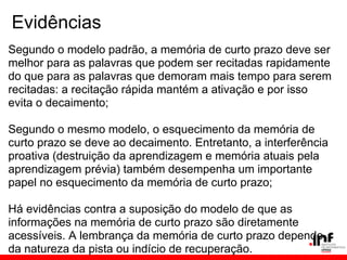 Evidências
Segundo o modelo padrão, a memória de curto prazo deve ser
melhor para as palavras que podem ser recitadas rapidamente
do que para as palavras que demoram mais tempo para serem
recitadas: a recitação rápida mantém a ativação e por isso
evita o decaimento;

Segundo o mesmo modelo, o esquecimento da memória de
curto prazo se deve ao decaimento. Entretanto, a interferência
proativa (destruição da aprendizagem e memória atuais pela
aprendizagem prévia) também desempenha um importante
papel no esquecimento da memória de curto prazo;

Há evidências contra a suposição do modelo de que as
informações na memória de curto prazo são diretamente
acessíveis. A lembrança da memória de curto prazo depende
da natureza da pista ou indício de recuperação.
 