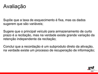 Avaliação

Supõe que a taxa de esquecimento é fixa, mas os dados
sugerem que são variáveis;

Sugere que o principal veículo para armazenamento de curto
prazo é a recitação, mas na verdade existe grande variação da
retenção independente da recitação;

Conclui que a recordação é um subproduto direto da ativação,
na verdade existe um processo de recuperação de informação;
 