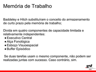 Memória de Trabalho

Baddeley e Hitch substituíram o conceito do armazenamento
de curto prazo pela memória de trabalho;

Divida em quatro componentes de capacidade limitada e
relativamente independentes:
 ● Executivo Central
 ● Alça Fonológica
 ● Esboço Visuoespacial
 ● Buffer Episódico

 Se duas tarefas usam o mesmo componente, não podem ser
realizadas juntas com sucesso. Caso contrário, sim.
 