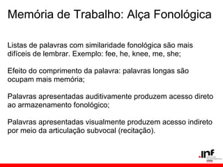 Memória de Trabalho: Alça Fonológica

Listas de palavras com similaridade fonológica são mais
difíceis de lembrar. Exemplo: fee, he, knee, me, she;

Efeito do comprimento da palavra: palavras longas são
ocupam mais memória;

Palavras apresentadas auditivamente produzem acesso direto
ao armazenamento fonológico;

Palavras apresentadas visualmente produzem acesso indireto
por meio da articulação subvocal (recitação).
 