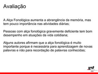 Avaliação

A Alça Fonológica aumenta a abrangência da memória, mas
tem pouco importância nas atividades diárias;

Pessoas com alça fonológica gravemente deficiente tem bom
desempenho em atuações da vida cotidiana;

Alguns autores afirmam que a alça fonológica é muito
importante porque é necessária para aprendizagem de novas
palavras e não para recordação de palavras conhecidas;
 