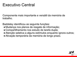 Executivo Central

Componente mais importante e versátil da memória de
trabalho.

Baddeley identificou as seguinte funções:
 ● Mudança nos planos de resgate de informação;
 ● Compartilhamento nos estudo de tarefa dupla;
 ● Atenção seletiva a alguns estímulos enquanto ignora outros;
 ● Ativação temporária da memória de longo prazo.
 