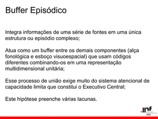 Buffer Episódico

Integra informações de uma série de fontes em uma única
estrutura ou episódio complexo;

Atua como um buffer entre os demais componentes (alça
fonológica e esboço visuoespacial) que usam códigos
diferentes combinando-os em uma representação
multidimensional unitária;

Esse processo de união exige muito do sistema atencional de
capacidade limita que constitui o Executivo Central;

Este hipótese preenche várias lacunas.
 